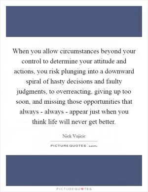 When you allow circumstances beyond your control to determine your attitude and actions, you risk plunging into a downward spiral of hasty decisions and faulty judgments, to overreacting, giving up too soon, and missing those opportunities that always - always - appear just when you think life will never get better Picture Quote #1