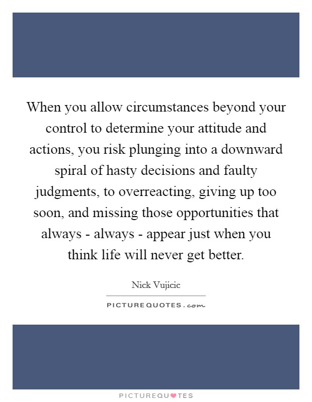 When you allow circumstances beyond your control to determine your attitude and actions, you risk plunging into a downward spiral of hasty decisions and faulty judgments, to overreacting, giving up too soon, and missing those opportunities that always - always - appear just when you think life will never get better. Picture Quote #1