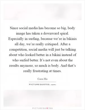 Since social media has become so big, body image has taken a downward spiral. Especially in surfing, because we’re in bikinis all day, we’re really critiqued. After a competition, social media will just be talking about who looked better in a bikini instead of who surfed better. It’s not even about the results anymore, so much is body. And that’s really frustrating at times Picture Quote #1