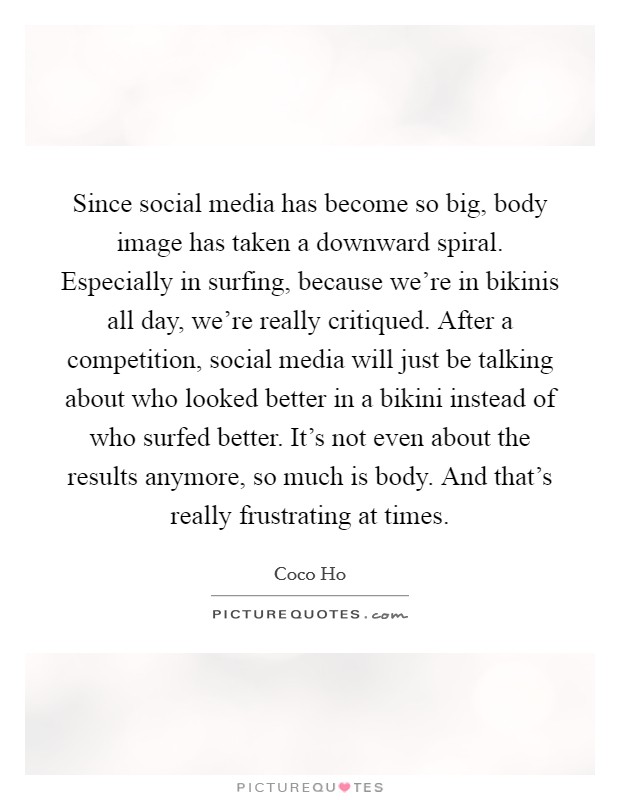 Since social media has become so big, body image has taken a downward spiral. Especially in surfing, because we're in bikinis all day, we're really critiqued. After a competition, social media will just be talking about who looked better in a bikini instead of who surfed better. It's not even about the results anymore, so much is body. And that's really frustrating at times. Picture Quote #1