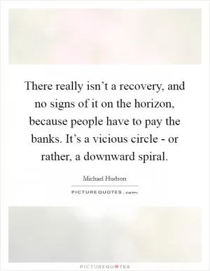 There really isn’t a recovery, and no signs of it on the horizon, because people have to pay the banks. It’s a vicious circle - or rather, a downward spiral Picture Quote #1