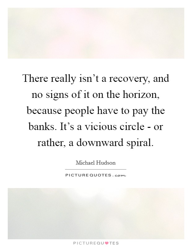 There really isn't a recovery, and no signs of it on the horizon, because people have to pay the banks. It's a vicious circle - or rather, a downward spiral. Picture Quote #1
