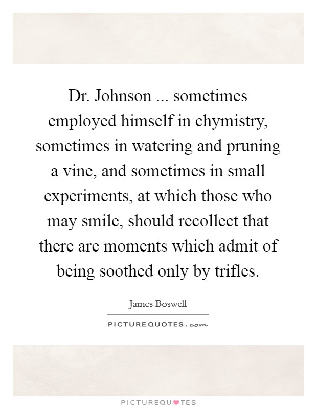 Dr. Johnson ... sometimes employed himself in chymistry, sometimes in watering and pruning a vine, and sometimes in small experiments, at which those who may smile, should recollect that there are moments which admit of being soothed only by trifles. Picture Quote #1
