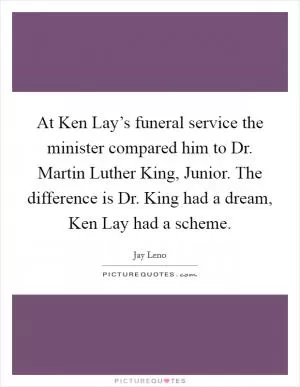 At Ken Lay’s funeral service the minister compared him to Dr. Martin Luther King, Junior. The difference is Dr. King had a dream, Ken Lay had a scheme Picture Quote #1