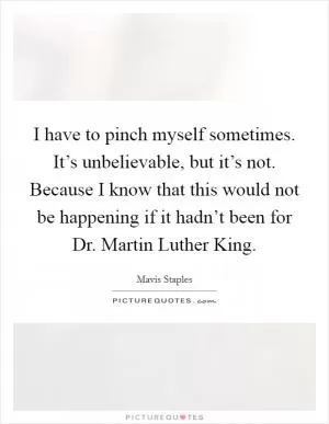 I have to pinch myself sometimes. It’s unbelievable, but it’s not. Because I know that this would not be happening if it hadn’t been for Dr. Martin Luther King Picture Quote #1