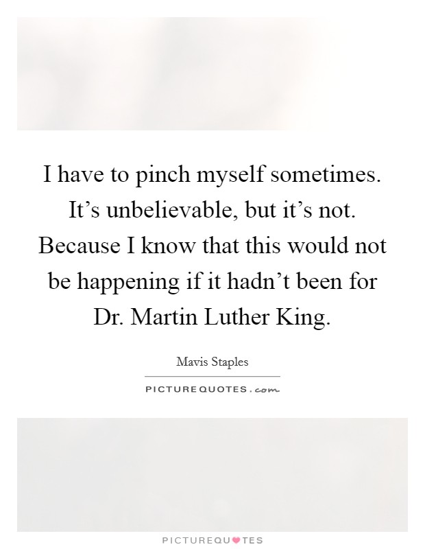 I have to pinch myself sometimes. It's unbelievable, but it's not. Because I know that this would not be happening if it hadn't been for Dr. Martin Luther King. Picture Quote #1