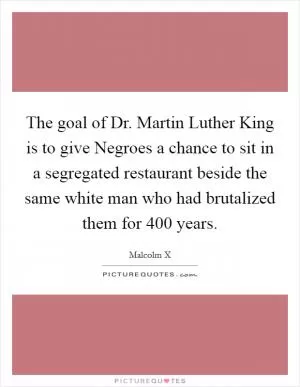 The goal of Dr. Martin Luther King is to give Negroes a chance to sit in a segregated restaurant beside the same white man who had brutalized them for 400 years Picture Quote #1
