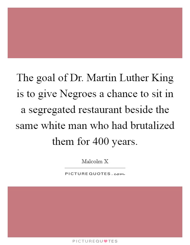 The goal of Dr. Martin Luther King is to give Negroes a chance to sit in a segregated restaurant beside the same white man who had brutalized them for 400 years. Picture Quote #1