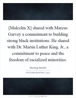 [Malcolm X] shared with Marcus Garvey a commitment to building strong black institutions. He shared with Dr. Martin Luther King, Jr., a commitment to peace and the freedom of racialized minorities Picture Quote #1