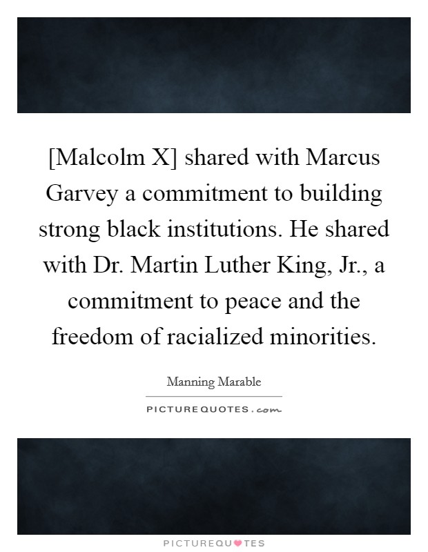 [Malcolm X] shared with Marcus Garvey a commitment to building strong black institutions. He shared with Dr. Martin Luther King, Jr., a commitment to peace and the freedom of racialized minorities. Picture Quote #1