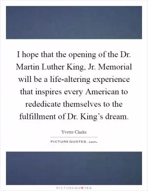 I hope that the opening of the Dr. Martin Luther King, Jr. Memorial will be a life-altering experience that inspires every American to rededicate themselves to the fulfillment of Dr. King’s dream Picture Quote #1
