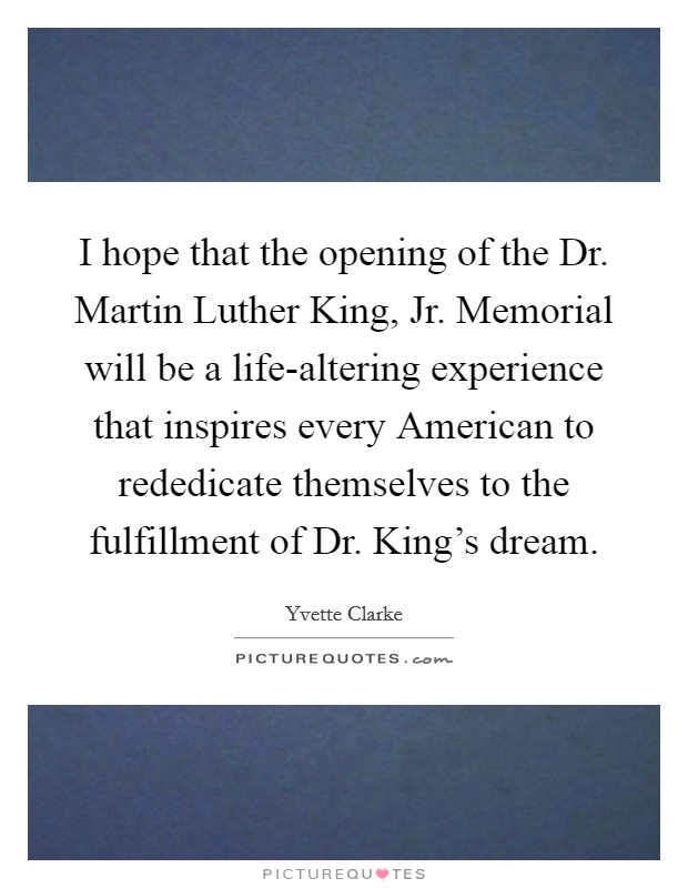 I hope that the opening of the Dr. Martin Luther King, Jr. Memorial will be a life-altering experience that inspires every American to rededicate themselves to the fulfillment of Dr. King's dream. Picture Quote #1