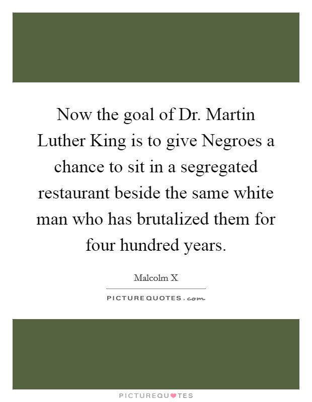 Now the goal of Dr. Martin Luther King is to give Negroes a chance to sit in a segregated restaurant beside the same white man who has brutalized them for four hundred years. Picture Quote #1