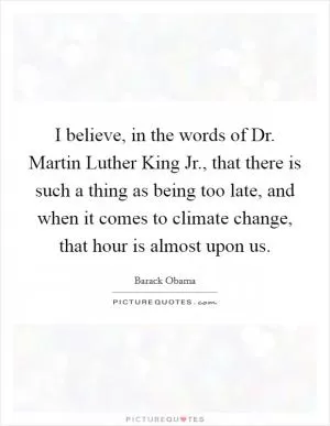 I believe, in the words of Dr. Martin Luther King Jr., that there is such a thing as being too late, and when it comes to climate change, that hour is almost upon us Picture Quote #1
