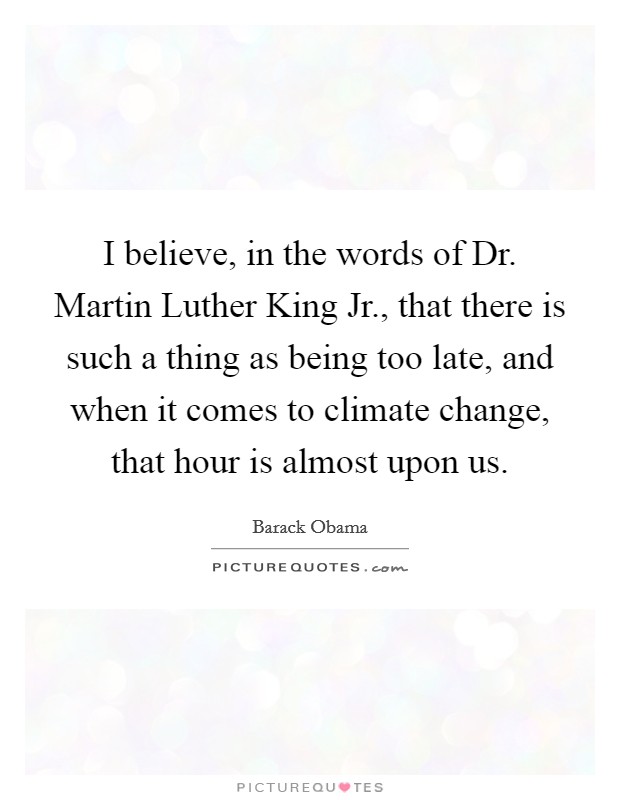I believe, in the words of Dr. Martin Luther King Jr., that there is such a thing as being too late, and when it comes to climate change, that hour is almost upon us. Picture Quote #1