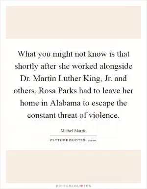 What you might not know is that shortly after she worked alongside Dr. Martin Luther King, Jr. and others, Rosa Parks had to leave her home in Alabama to escape the constant threat of violence Picture Quote #1