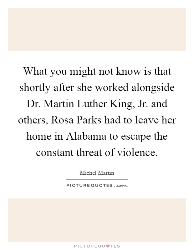 What you might not know is that shortly after she worked alongside Dr. Martin Luther King, Jr. and others, Rosa Parks had to leave her home in Alabama to escape the constant threat of violence. Picture Quote #1