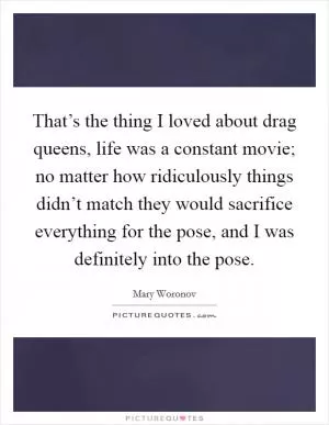 That’s the thing I loved about drag queens, life was a constant movie; no matter how ridiculously things didn’t match they would sacrifice everything for the pose, and I was definitely into the pose Picture Quote #1