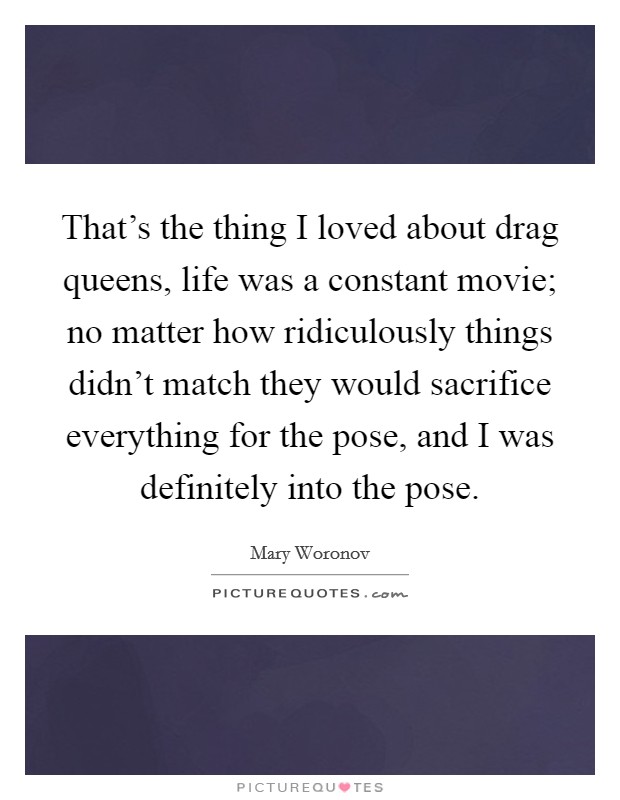 That's the thing I loved about drag queens, life was a constant movie; no matter how ridiculously things didn't match they would sacrifice everything for the pose, and I was definitely into the pose. Picture Quote #1