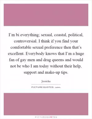 I’m bi everything; sexual, coastal, political, controversial. I think if you find your comfortable sexual preference then that’s excellent. Everybody knows that I’m a huge fan of gay men and drag queens and would not be who I am today without their help, support and make-up tips Picture Quote #1