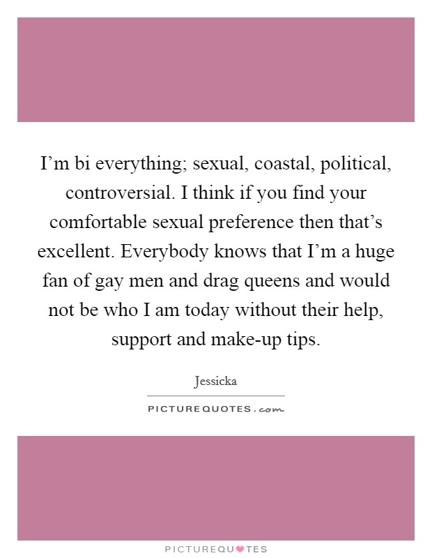 I'm bi everything; sexual, coastal, political, controversial. I think if you find your comfortable sexual preference then that's excellent. Everybody knows that I'm a huge fan of gay men and drag queens and would not be who I am today without their help, support and make-up tips. Picture Quote #1