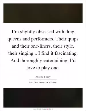 I’m slightly obsessed with drag queens and performers. Their quips and their one-liners, their style, their singing... I find it fascinating. And thoroughly entertaining. I’d love to play one Picture Quote #1