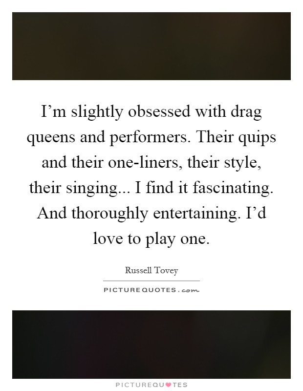 I'm slightly obsessed with drag queens and performers. Their quips and their one-liners, their style, their singing... I find it fascinating. And thoroughly entertaining. I'd love to play one. Picture Quote #1