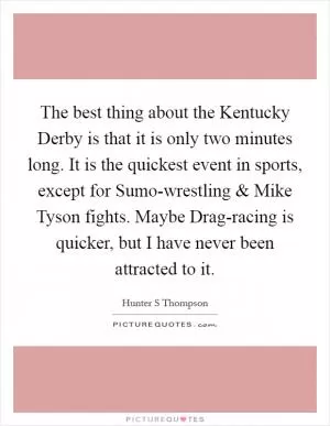 The best thing about the Kentucky Derby is that it is only two minutes long. It is the quickest event in sports, except for Sumo-wrestling and Mike Tyson fights. Maybe Drag-racing is quicker, but I have never been attracted to it Picture Quote #1