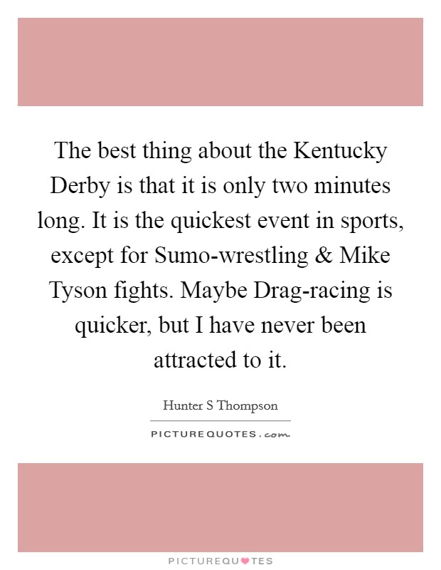 The best thing about the Kentucky Derby is that it is only two minutes long. It is the quickest event in sports, except for Sumo-wrestling and Mike Tyson fights. Maybe Drag-racing is quicker, but I have never been attracted to it. Picture Quote #1