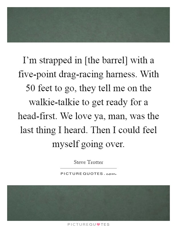 I'm strapped in [the barrel] with a five-point drag-racing harness. With 50 feet to go, they tell me on the walkie-talkie to get ready for a head-first. We love ya, man, was the last thing I heard. Then I could feel myself going over. Picture Quote #1