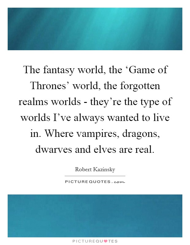 The fantasy world, the ‘Game of Thrones' world, the forgotten realms worlds - they're the type of worlds I've always wanted to live in. Where vampires, dragons, dwarves and elves are real. Picture Quote #1