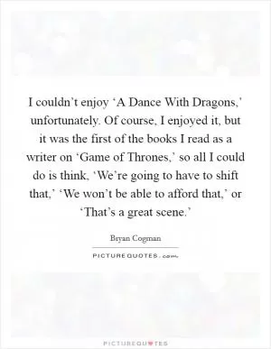 I couldn’t enjoy ‘A Dance With Dragons,’ unfortunately. Of course, I enjoyed it, but it was the first of the books I read as a writer on ‘Game of Thrones,’ so all I could do is think, ‘We’re going to have to shift that,’ ‘We won’t be able to afford that,’ or ‘That’s a great scene.’ Picture Quote #1
