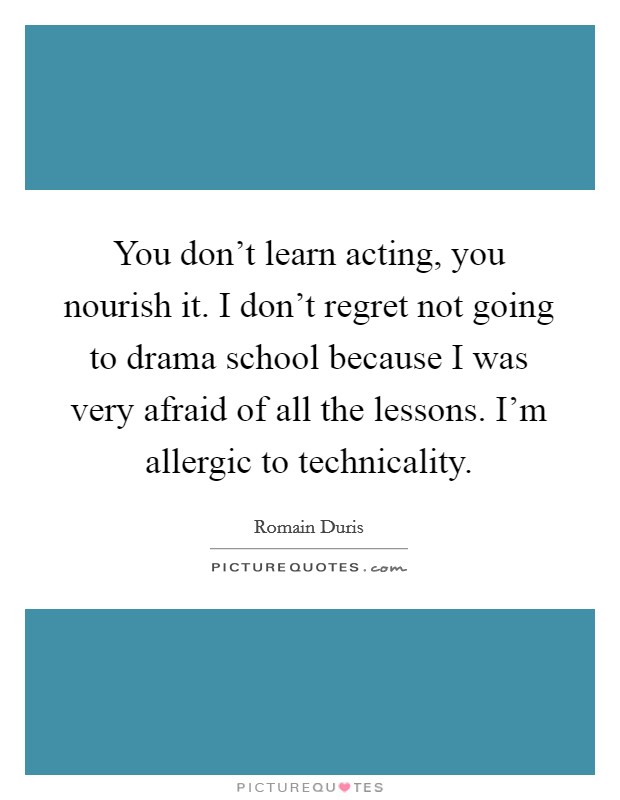 You don't learn acting, you nourish it. I don't regret not going to drama school because I was very afraid of all the lessons. I'm allergic to technicality. Picture Quote #1