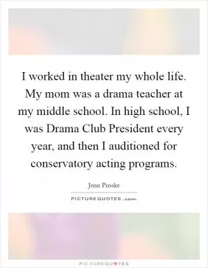I worked in theater my whole life. My mom was a drama teacher at my middle school. In high school, I was Drama Club President every year, and then I auditioned for conservatory acting programs Picture Quote #1