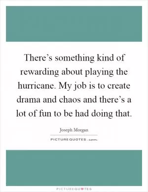 There’s something kind of rewarding about playing the hurricane. My job is to create drama and chaos and there’s a lot of fun to be had doing that Picture Quote #1