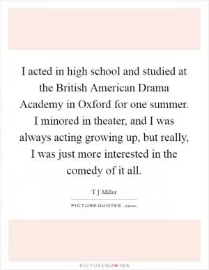 I acted in high school and studied at the British American Drama Academy in Oxford for one summer. I minored in theater, and I was always acting growing up, but really, I was just more interested in the comedy of it all Picture Quote #1
