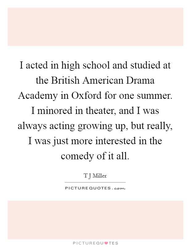 I acted in high school and studied at the British American Drama Academy in Oxford for one summer. I minored in theater, and I was always acting growing up, but really, I was just more interested in the comedy of it all. Picture Quote #1
