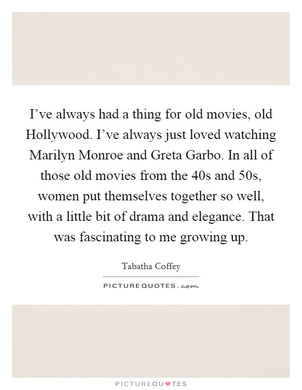 I've always had a thing for old movies, old Hollywood. I've always just loved watching Marilyn Monroe and Greta Garbo. In all of those old movies from the  40s and  50s, women put themselves together so well, with a little bit of drama and elegance. That was fascinating to me growing up. Picture Quote #1