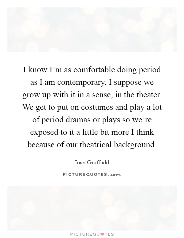 I know I'm as comfortable doing period as I am contemporary. I suppose we grow up with it in a sense, in the theater. We get to put on costumes and play a lot of period dramas or plays so we're exposed to it a little bit more I think because of our theatrical background. Picture Quote #1