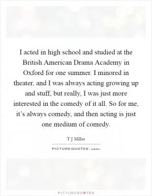 I acted in high school and studied at the British American Drama Academy in Oxford for one summer. I minored in theater, and I was always acting growing up and stuff, but really, I was just more interested in the comedy of it all. So for me, it’s always comedy, and then acting is just one medium of comedy Picture Quote #1