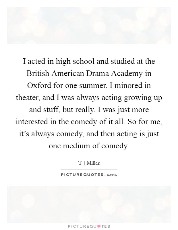 I acted in high school and studied at the British American Drama Academy in Oxford for one summer. I minored in theater, and I was always acting growing up and stuff, but really, I was just more interested in the comedy of it all. So for me, it's always comedy, and then acting is just one medium of comedy. Picture Quote #1