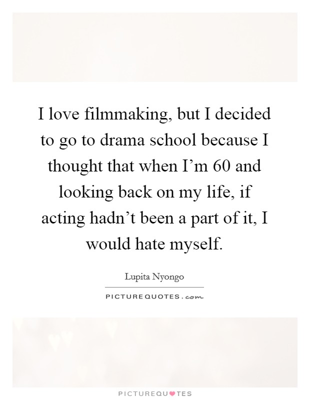 I love filmmaking, but I decided to go to drama school because I thought that when I'm 60 and looking back on my life, if acting hadn't been a part of it, I would hate myself. Picture Quote #1