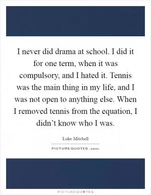 I never did drama at school. I did it for one term, when it was compulsory, and I hated it. Tennis was the main thing in my life, and I was not open to anything else. When I removed tennis from the equation, I didn’t know who I was Picture Quote #1
