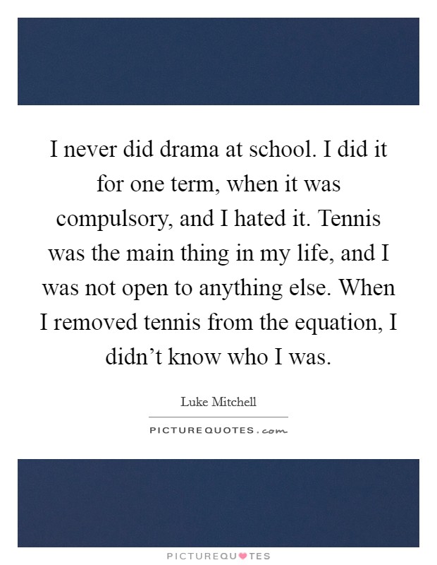 I never did drama at school. I did it for one term, when it was compulsory, and I hated it. Tennis was the main thing in my life, and I was not open to anything else. When I removed tennis from the equation, I didn't know who I was. Picture Quote #1