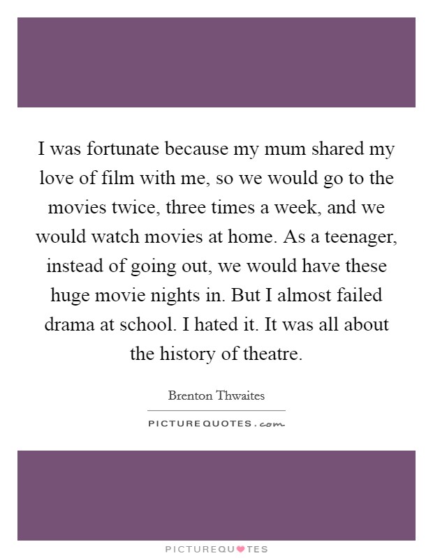 I was fortunate because my mum shared my love of film with me, so we would go to the movies twice, three times a week, and we would watch movies at home. As a teenager, instead of going out, we would have these huge movie nights in. But I almost failed drama at school. I hated it. It was all about the history of theatre. Picture Quote #1