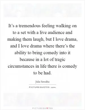 It’s a tremendous feeling walking on to a set with a live audience and making them laugh, but I love drama, and I love drama where there’s the ability to bring comedy into it because in a lot of tragic circumstances in life there is comedy to be had Picture Quote #1