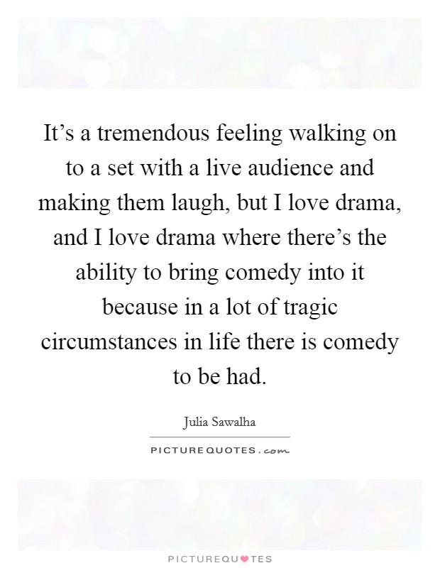 It's a tremendous feeling walking on to a set with a live audience and making them laugh, but I love drama, and I love drama where there's the ability to bring comedy into it because in a lot of tragic circumstances in life there is comedy to be had. Picture Quote #1
