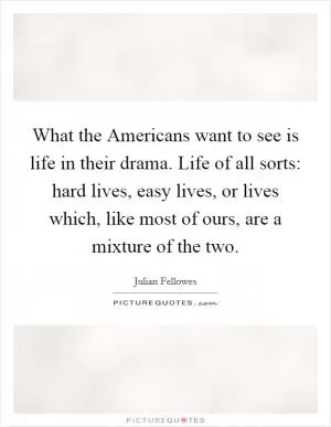 What the Americans want to see is life in their drama. Life of all sorts: hard lives, easy lives, or lives which, like most of ours, are a mixture of the two Picture Quote #1