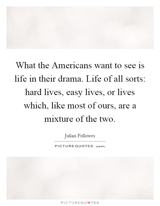 What the Americans want to see is life in their drama. Life of all sorts: hard lives, easy lives, or lives which, like most of ours, are a mixture of the two. Picture Quote #1
