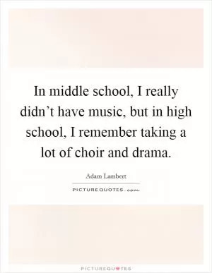 In middle school, I really didn’t have music, but in high school, I remember taking a lot of choir and drama Picture Quote #1